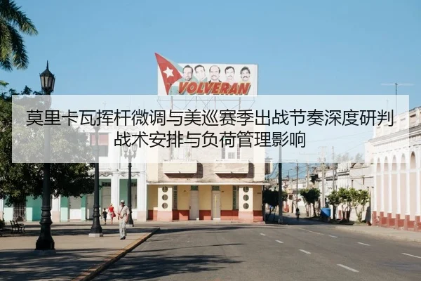 莫里卡瓦挥杆微调与美巡赛季出战节奏深度研判战术安排与负荷管理影响