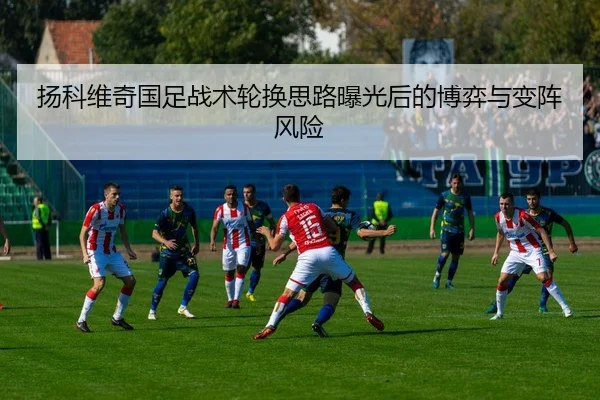 扬科维奇国足战术轮换思路曝光后的博弈与变阵风险